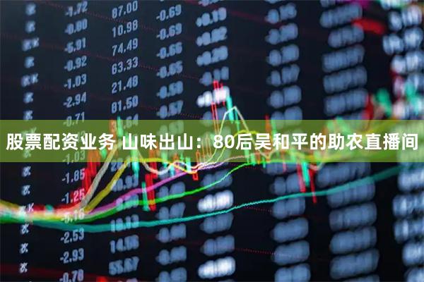 股票配资业务 山味出山：80后吴和平的助农直播间