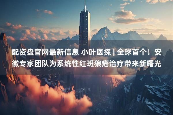 配资盘官网最新信息 小叶医探 | 全球首个！安徽专家团队为系统性红斑狼疮治疗带来新曙光
