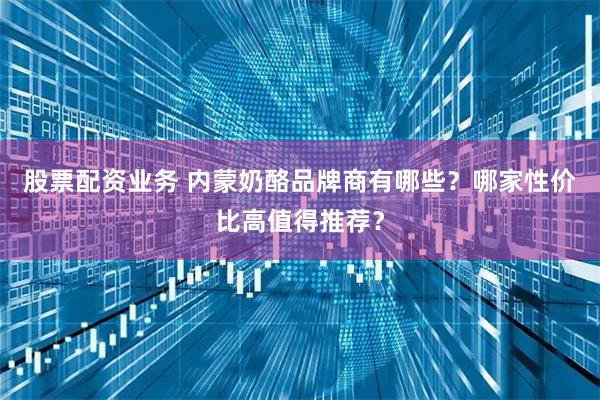 股票配资业务 内蒙奶酪品牌商有哪些？哪家性价比高值得推荐？