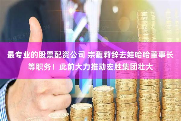 最专业的股票配资公司 宗馥莉辞去娃哈哈董事长等职务！此前大力推动宏胜集团壮大
