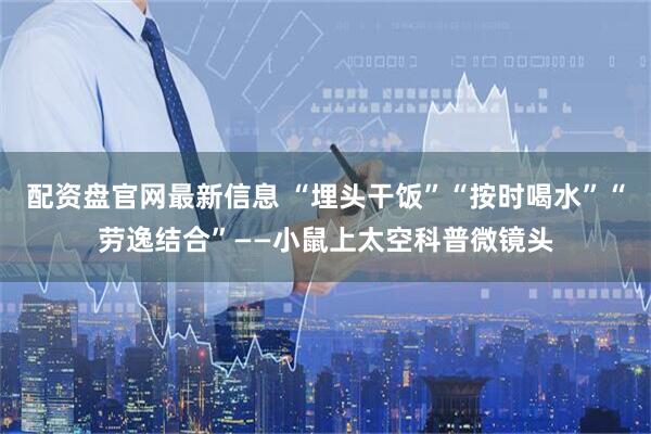 配资盘官网最新信息 “埋头干饭”“按时喝水”“劳逸结合”——小鼠上太空科普微镜头