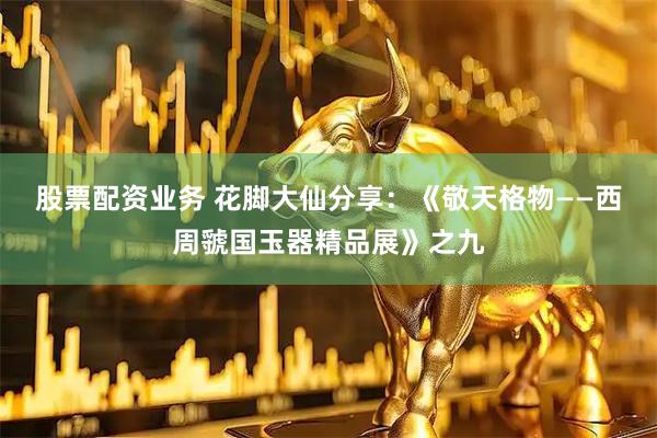股票配资业务 花脚大仙分享：《敬天格物——西周虢国玉器精品展》之九