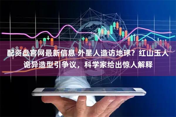 配资盘官网最新信息 外星人造访地球？红山玉人诡异造型引争议，科学家给出惊人解释