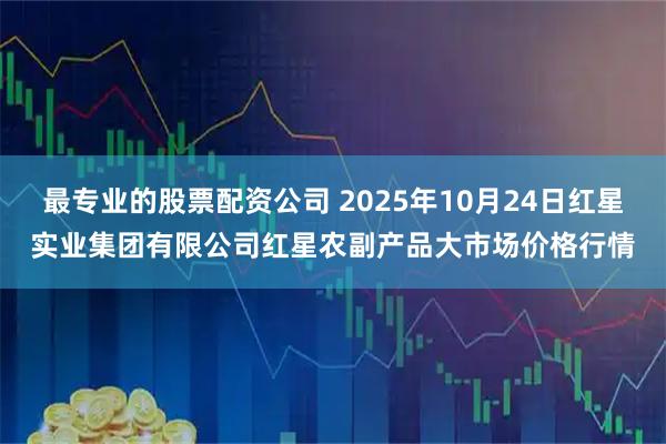 最专业的股票配资公司 2025年10月24日红星实业集团有限公司红星农副产品大市场价格行情