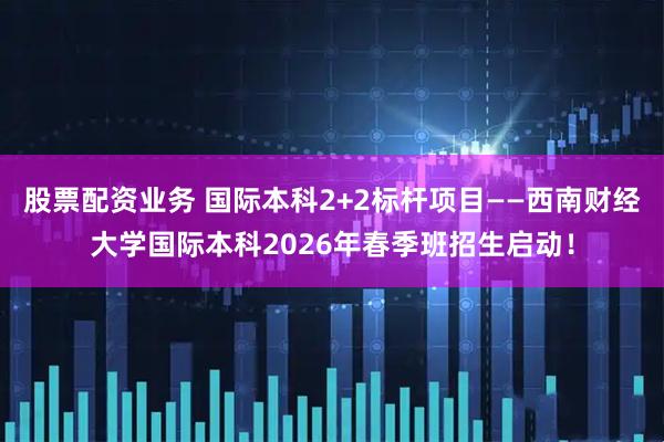 股票配资业务 国际本科2+2标杆项目——西南财经大学国际本科2026年春季班招生启动！