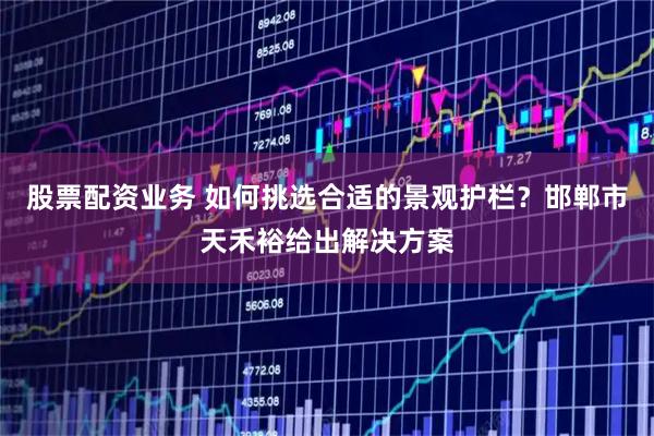 股票配资业务 如何挑选合适的景观护栏？邯郸市天禾裕给出解决方案