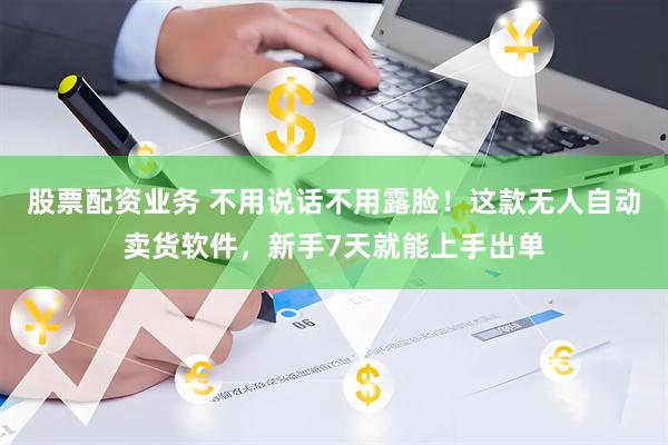 股票配资业务 不用说话不用露脸！这款无人自动卖货软件，新手7天就能上手出单