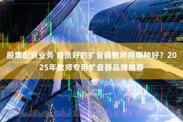 股票配资业务 音质好的扩音器教师用哪种好？2025年教师专用扩音器品牌推荐