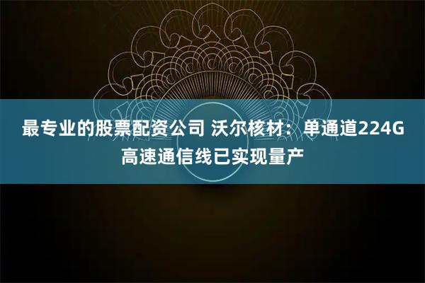 最专业的股票配资公司 沃尔核材：单通道224G高速通信线已实现量产