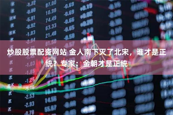 炒股股票配资网站 金人南下灭了北宋，谁才是正统？专家：金朝才是正统