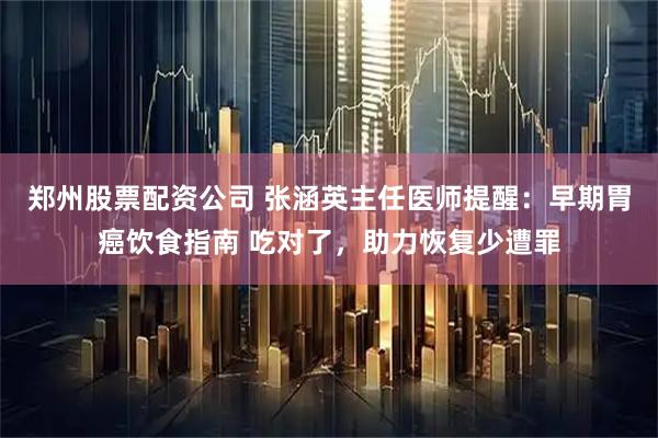 郑州股票配资公司 张涵英主任医师提醒：早期胃癌饮食指南 吃对了，助力恢复少遭罪