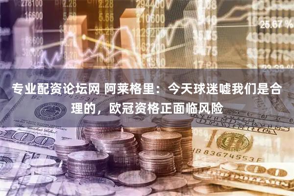 专业配资论坛网 阿莱格里：今天球迷嘘我们是合理的，欧冠资格正面临风险