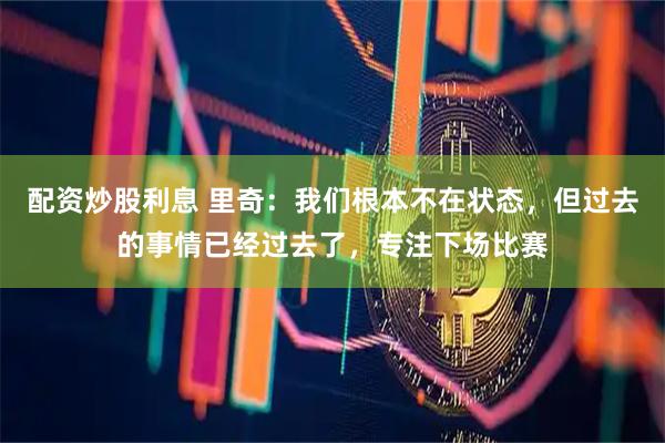 配资炒股利息 里奇：我们根本不在状态，但过去的事情已经过去了，专注下场比赛