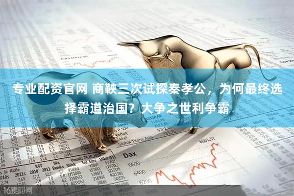 专业配资官网 商鞅三次试探秦孝公，为何最终选择霸道治国？大争之世利争霸