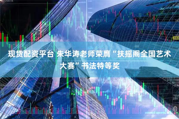 现货配资平台 朱华涛老师荣膺“扶摇阁全国艺术大赛”书法特等奖
