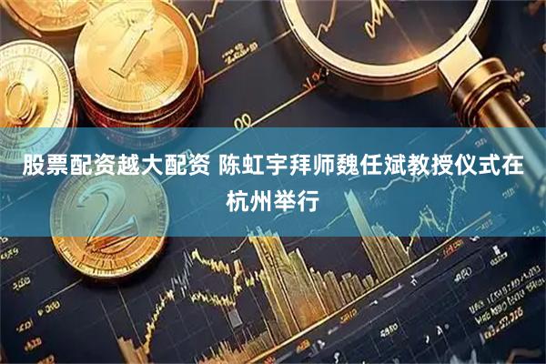 股票配资越大配资 陈虹宇拜师魏任斌教授仪式在杭州举行