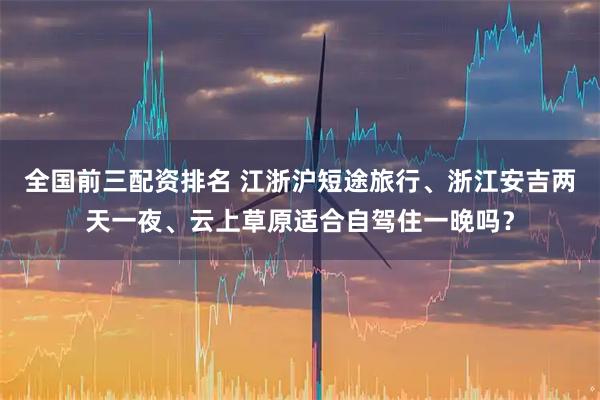 全国前三配资排名 江浙沪短途旅行、浙江安吉两天一夜、云上草原适合自驾住一晚吗？