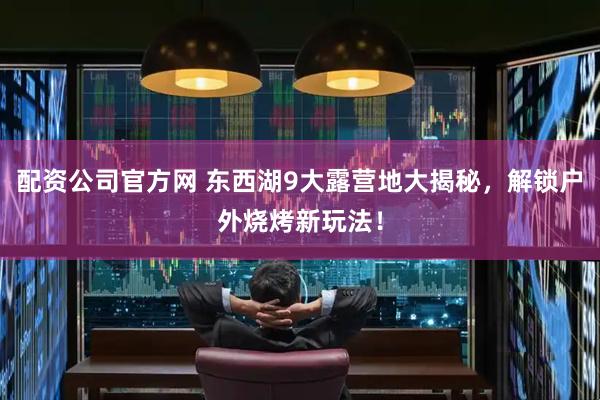 配资公司官方网 东西湖9大露营地大揭秘，解锁户外烧烤新玩法！