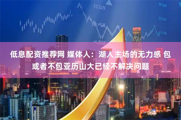低息配资推荐网 媒体人：湖人主场的无力感 包或者不包亚历山大已经不解决问题