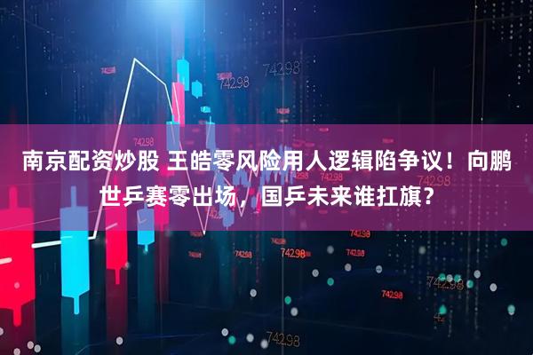南京配资炒股 王皓零风险用人逻辑陷争议！向鹏世乒赛零出场，国乒未来谁扛旗？