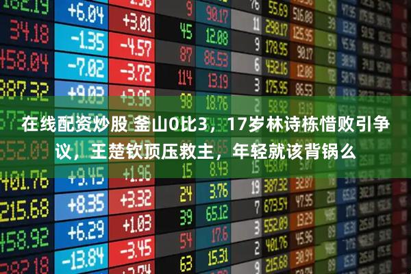 在线配资炒股 釜山0比3，17岁林诗栋惜败引争议，王楚钦顶压救主，年轻就该背锅么