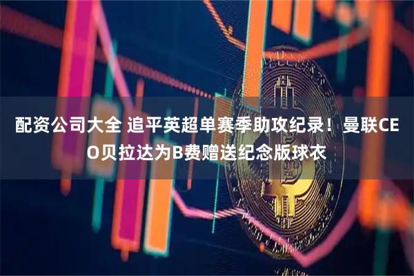 配资公司大全 追平英超单赛季助攻纪录！曼联CEO贝拉达为B费赠送纪念版球衣