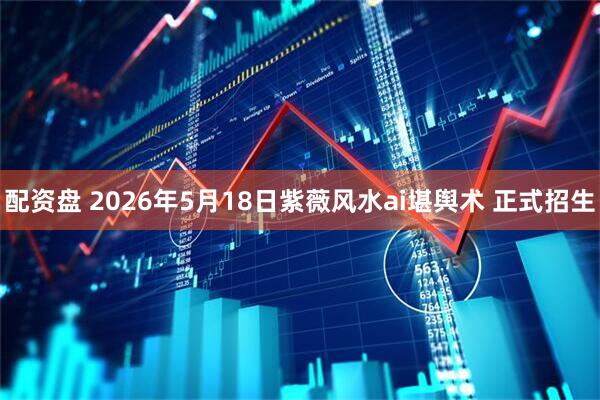 配资盘 2026年5月18日紫薇风水ai堪舆术 正式招生
