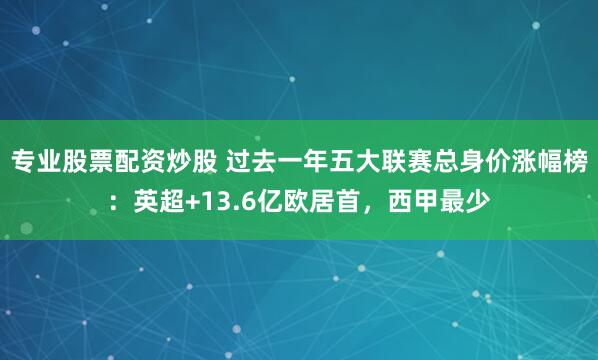 专业股票配资炒股 过去一年五大联赛总身价涨幅榜：英超+13.6亿欧居首，西甲最少
