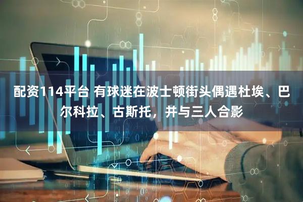 配资114平台 有球迷在波士顿街头偶遇杜埃、巴尔科拉、古斯托，并与三人合影