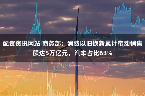 配资资讯网站 商务部：消费以旧换新累计带动销售额达5万亿元，汽车占比63%