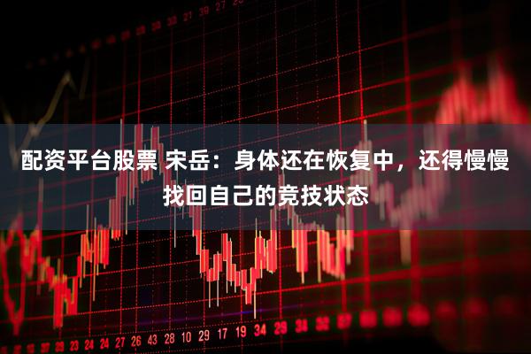 配资平台股票 宋岳：身体还在恢复中，还得慢慢找回自己的竞技状态