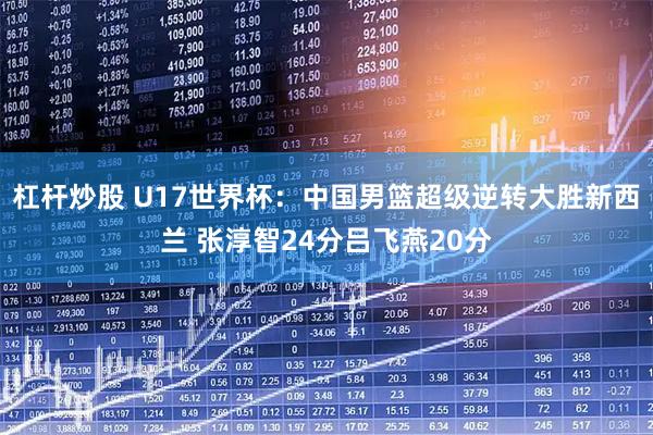 杠杆炒股 U17世界杯：中国男篮超级逆转大胜新西兰 张淳智24分吕飞燕20分