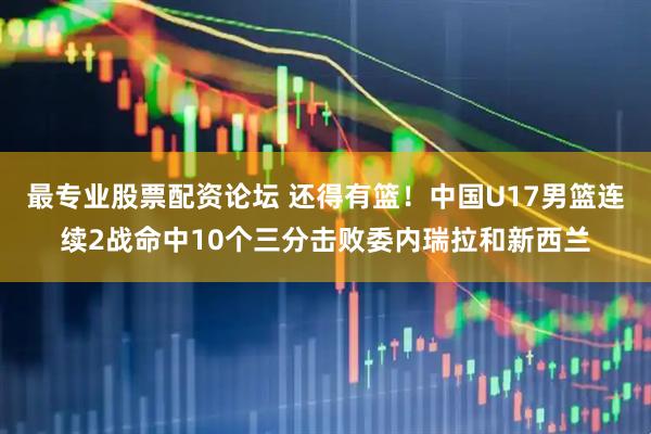 最专业股票配资论坛 还得有篮！中国U17男篮连续2战命中10个三分击败委内瑞拉和新西兰