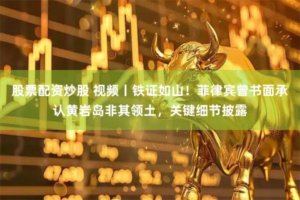 股票配资炒股 视频丨铁证如山！菲律宾曾书面承认黄岩岛非其领土，关键细节披露