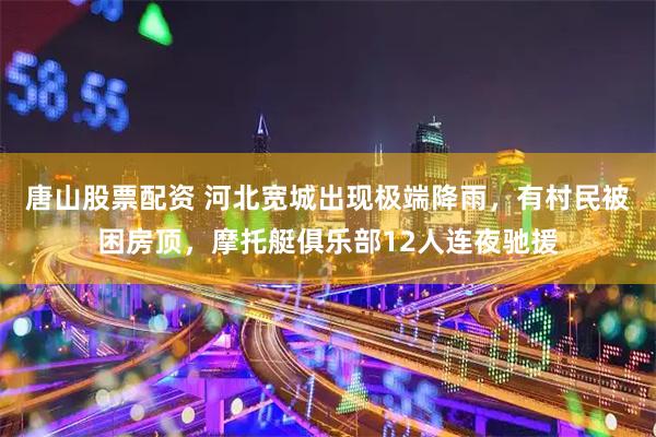 唐山股票配资 河北宽城出现极端降雨，有村民被困房顶，摩托艇俱乐部12人连夜驰援