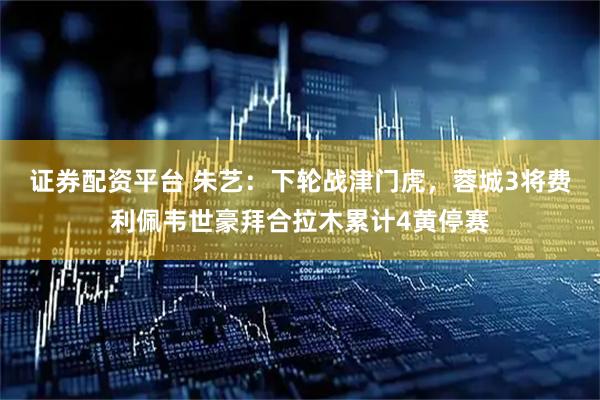 证券配资平台 朱艺：下轮战津门虎，蓉城3将费利佩韦世豪拜合拉木累计4黄停赛